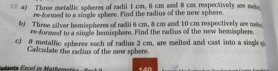 Three metallic spheres of radii 1 cm, 6 cm and 8 cm respectively are met 
re-formed to a single sphere. Find the radius of the new sphere. 
b) Three silver hemispheres of radii 6 cm, 8 cm and 10 cm respectively are mete 
re-formed to a single hemisphere. Find the radius of the new hemisphere. 
c) 8 metallic spheres each of radius 2 cm, are melted and cast into a single s 
Calculate the radius of the new sphere. 
F denta Excel in Mathema tic