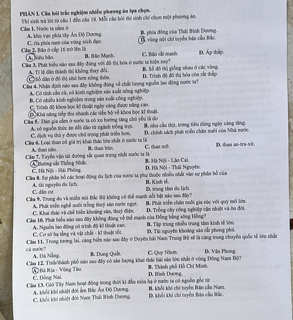 PHÀN I. Câu hỏi trắc nghiệm nhiều phương án lựa chọn.
Thí sinh trả lời từ câu 1 đến câu 18. Mỗi câu hỏi thí sinh chỉ chọn một phương án.
Câu 1. Nước ta nằm ở
A. khu vực phía tây Ấn Độ Dương. B. phía đông của Thái Bình Dương.
C. rìa phía nam của vùng xích đạo. D vùng nội chí tuyến bán cầu Bắc.
Câu 2. Bão ở cấp 16 trở lên là
A. Siêu bão. B. Bão Mạnh. C. Bão rất mạnh. D. Áp thấp.
Câu 3. Phát biểu nào sau đây đúng với đô thị hóa ở nước ta hiện nay?
A. Tỉ lệ dân thành thị không thay đổi. B. Số đô thị giống nhau ở các vùng.
CSố dân ở đô thị nhỏ hơn nông thôn. D. Trình độ đô thị hóa còn rất thấp.
Câu 4. Nhận định nào sau đây không đúng về chất lượng nguồn lao động nước ta?
A. Có tính cần cù, có kinh nghiệm sản xuất nông nghiệp.
B. Có nhiều kinh nghiệm trong sản xuất công nghiệp.
C. Trình độ khoa học kĩ thuật ngày càng được nâng cao.
D. Khả năng tiếp thu nhanh các tiến bộ về khoa học kĩ thuật.
Câu 5. Đàn gia cầm ở nước ta có xu hướng tăng chủ yếu là do
A. có nguồn thức ăn dồi dào từ ngành trồng trọt. B. nhu cầu thịt, trứng tiêu dùng ngày càng tăng.
C. dịch vụ thú y được chú trọng phát triển hơn. D. chính sách phát triển chăn nuôi của Nhà nước.
Câu 6. Loại than có giá trị khai thác lớn nhất ở nước ta là
A. than nâu. B. than bùn. C. than mỡ. D. than an-tra-xit.
Câu 7. Tuyến vận tải đường sắt quan trọng nhất nước ta là
A đường sắt Thống Nhất.  B. Hà Nội - Lào Cai.
C. Hà Nội - Hải Phòng. D. Hà Nội - Thái Nguyên.
Câu 8. Sự phân bố các hoạt động du lịch của nước ta phụ thuộc nhiều nhất vào sự phân bố của
A. tài nguyên du lịch. B. Kinh tế.
C. dân cư. D. trung tâm du lịch.
Câu 9. Trung du và miền núi Bắc Bộ không có thế mạnh nổi bật nào sau đây?
A. Phát triển nghề nuôi trồng thuỷ sản nước ngọt. B. Phát triển chăn nuôi gia súc với quy mô lớn.
C. Khai thác và chế biến khoáng sản, thuỷ điện. D. Trồng cây công nghiệp cận nhiệt và ôn đới.
Câu 10. Phát biểu nào sau đây không đúng về thế mạnh của Đồng bằng sông Hồng?
A. Nguồn lao động có trình độ kĩ thuật cao. B. Tập trung nhiều trung tâm kinh tế lớn.
C. Cơ sở hạ tầng và vật chất - kĩ thuật tốt. D. Tài nguyên khoáng sản rất phong phú.
Câu 11. Trong tương lai, cảng biển nào sau đây ở Duyên hải Nam Trung Bộ sẽ là cảng trung chuyển quốc tế lớn nhất
cả nước?
A. Đà Nẵng. B. Dung Quất. C. Quy Nhơn. D. Vân Phong.
Câu 12. Tinh/thành phố nào sau đây có sản lượng khai thác hải sản lớn nhất ở vùng Đông Nam Bộ?
A Bà Rịa - Vũng Tàu. B. Thành phố Hồ Chí Minh.
C. Đồng Nai. D. Bình Dương.
Câu 13. Gió Tây Nam hoạt động trong thời kì đầu mùa hạ ở nước ta có nguồn gốc từ
A. khối khí nhiệt đới ẩm Bắc Ấn Độ Dương. B. khối khí chí tuyến Bán cầu Nam.
C. khối khí nhiệt đới Nam Thái Bình Dương. D. khối khí chí tuyến Bán cầu Bắc.