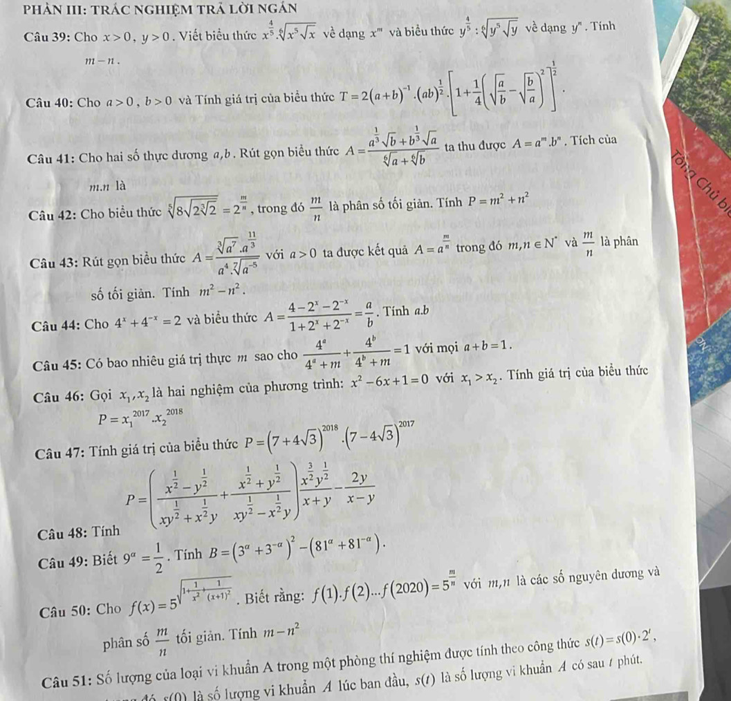 PhÀN III: tráC ngHIệM trÁ lời ngán
Câu 39: Cho x>0,y>0. Viết biểu thức x^(frac 4)5.sqrt[6](x^5sqrt x) về dạng x''' và biểu thức y^(frac 4)5:sqrt[6](y^5sqrt y) về dạng y ". Tính
m-n.
Câu 40: Cho a>0,b>0 và Tính giá trị của biểu thức T=2(a+b)^-1· (ab)^ 1/2 · [1+ 1/4 (sqrt(frac a)b-sqrt(frac b)a)^2]^ 1/2 .
Câu 41: Cho hai shat O 6 thực dương a,b. Rút gọn biểu thức A=frac a^(frac 1)3sqrt(b)+b^(frac 1)3sqrt(a)sqrt[6](a)+sqrt[6](b) ta thu được A=a^m.l 9" . Tích của
Cng Chủ l
m.n là
Câu 42: Cho biểu thức sqrt[5](8sqrt 2sqrt [3]2)=2^(frac m)n , trong đó  m/n  là phân số tối giản. Tính P=m^2+n^2
Câu 43: Rút gọn biểu thức A=frac sqrt[3](a^7)· a^(frac 11)3a^4· sqrt[7](a^(-5)) với a>0 ta được kết quả A=a^(frac m)n trong đó m,n∈ N^* và  m/n  là phân
số tối giản. Tính m^2-n^2.
Câu 44: Cho 4^x+4^(-x)=2 và biểu thức A= (4-2^x-2^(-x))/1+2^x+2^(-x) = a/b . Tính a.b
Câu 45: Có bao nhiêu giá trị thực m sao cho  4^a/4^a+m + 4^b/4^b+m =1 với mọi a+b=1.
Câu 46: Gọi x_1,x_2 là hai nghiệm của phương trình: x^2-6x+1=0 với x_1>x_2.  Tính giá trị của biểu thức
P=x_1^((2017).x_2^(2018)
Câu 47: Tính giá trị của biểu thức P=(7+4sqrt(3))^2018)· (7-4sqrt(3))^2017
Câu 48: Tính
P=(frac x^(frac 1)2-y^(frac 1)2xy^(frac 1)2+x^(frac 1)2y+frac x^(frac 1)2+y^(frac 1)2xy^(frac 1)2-x^(frac 1)2y)frac x^(frac 3)2y^(frac 1)2x+y- 2y/x-y 
Câu 49: Biết 9^a= 1/2 . Tính B=(3^(alpha)+3^(-alpha))^2-(81^(alpha)+81^(-alpha)).
Câu 50: Cho f(x)=5^(sqrt(1+frac 1)x^2)+frac 1(x+1)^2. Biết rằng: f(1).f(2)...f(2020)=5^(frac m)n với m,n là các số nguyên dương và
phân số  m/n  tối giản. Tính m-n^2
Câu 51: Số lượng của loại vi khuẩn A trong một phòng thí nghiệm được tính theo công thức s(t)=s(0)· 2^t,
á r(() là số lượng vi khuẩn A lúc ban đầu, s(t) là số lượng vi khuẩn A có sau / phút.