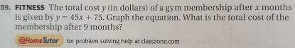 FITNESS The total cost y (in dollars) of a gym membership after x months
is given by y=45x+75. Graph the equation. What is the total cost of the 
membership after 9 months? 
@HomeTutor for problem solving help at classzone.com