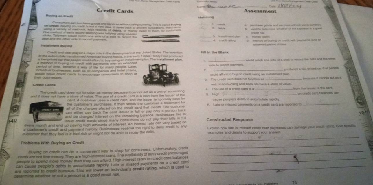 Cohe
Credit Cards Assessment
Buying on Credit Matching
Consumers can purchase goods and services without using currency. This is called buying _1. credit
on credlit. Buying on credit is not a new idea. It dates back to ancient civillizations, Merchants _2. deots A. purchase goods and cervicss without using sumency
using a vanety of methods, kept records of debts, or morvly ownd to them, by customers t. used to determine whither or not is person is a good
One method of early record keeping was tallying using wooden
stick. Tallymen would notch one side of s stck to record the _3. instailment plan c. mopey owed
delbt and the other side s5 record payment. _A. credit rating d. method af buying on crisdit with payments over an
Installment Buying extenned periud of tims
Credit and debt played a major role in the development of the United States. The invention Fill in the Blank
of the automobile manstormed Amencan buying habits. in the early 1900s, Henty Ford produced
a low-priced car that people could afford to buy using an installment pian. The Installment plan 1. would notch one side of a stick to record the debl and the ofther 
a method of buying on credit with payments over an extended 
period of time, became a way of lte for many people. Later,side to record payment
individusi businesses, such as oil companies and hotel chains.
2._
produced a low-priced car that people
would issue credit cards to encourage consumers to shop at
their businesses could afford to buy on credit using an installment plan.
3. The credit card does not function as _because it cannot act as a
Credit Cards unit of accounting and does not have a store of value.
The credit card does not function as money because it carnot act as a unit of accounting 4. The use of a credit card is a _from the issuer of the card.
and it does not have a store of vatue. The use of a credit card is a loan from the issuer of the 5. High
card. A customer uses a credit card, and the issuer temporarily pays for cause people's debts to accumulate rapidly. on credó car bulances can
the customer's purchases. It then sends the customer a statement for
all of the charges placed on the credit card that month. The custome 6. Late or missed payments on a credit card are reported to_
can either pay back the card issuer in full or pay only a portion back_
10A
9 and be charged interest on the remaining balance. Businesses like to
40
issue credit cards since many consumers do not pay their bills in full
every month and end up paying high amounts of interest. An interest rate can vary based on Constructed Response
a customer's credit and payment history. Businesses reserve the right to deny credit to any Explain how late or missed credit card payments can damage your credit rating. Give specillic
_
customer that they feel is a bad risk or might not be able to repay the debt. examples and details to support your answer.
Problems With Buying on Credit
_
Buying on credit can be a convenient way to shop for consumers. Unfortunately, credit_
cards are not free money. They are high-interest loans. The availability of easy credit encourages
people to spend more money than they can afford. High interest rates on credit card balances_
can cause people's debts to accumulate rapidly. Late or missed payments on a credit card
are reported to credit bureaus. This will lower an individual's credit rating, which is used to
_
determine whether or not a person is a good credit risk.
73