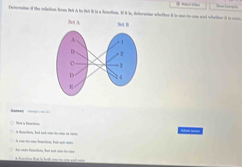 ⑤ Wizhch Vishsa Show Examples
Determine if the relation from Set A to Set B is a function. If it is, determine whether it is one-to-one and whether it is onto.
Answer Attengt 1 o of 2
Not a function
A function, but not one-to-one or onto
A one-to-one function, but not onto
An onto function, but not one-to-one
A fonction that is both one-to-one and onto