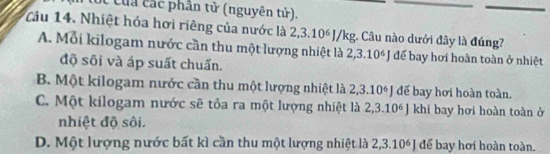 của các phân tử (nguyên tử).
Câu 14. Nhiệt hóa hơi riêng của nước là 2,3.10° J/kg. Câu nào dưới đây là đúng?
A. Mỗi kilogam nước cần thu một lượng nhiệt là 2,3.10ª J đế bay hơi hoàn toàn ở nhiệt
độ sôi và áp suất chuấn.
B. Một kilogam nước cần thu một lượng nhiệt là 2, 3.10 J để bay hơi hoàn toàn.
C. Một kilogam nước sẽ tỏa ra một lượng nhiệt là 2,3.10^6J khi bay hơi hoàn toàn ở
nhiệt độ sôi.
D. Một lượng nước bất kì cần thu một lượng nhiệt là 2,3.10 J để bay hơi hoàn toàn.