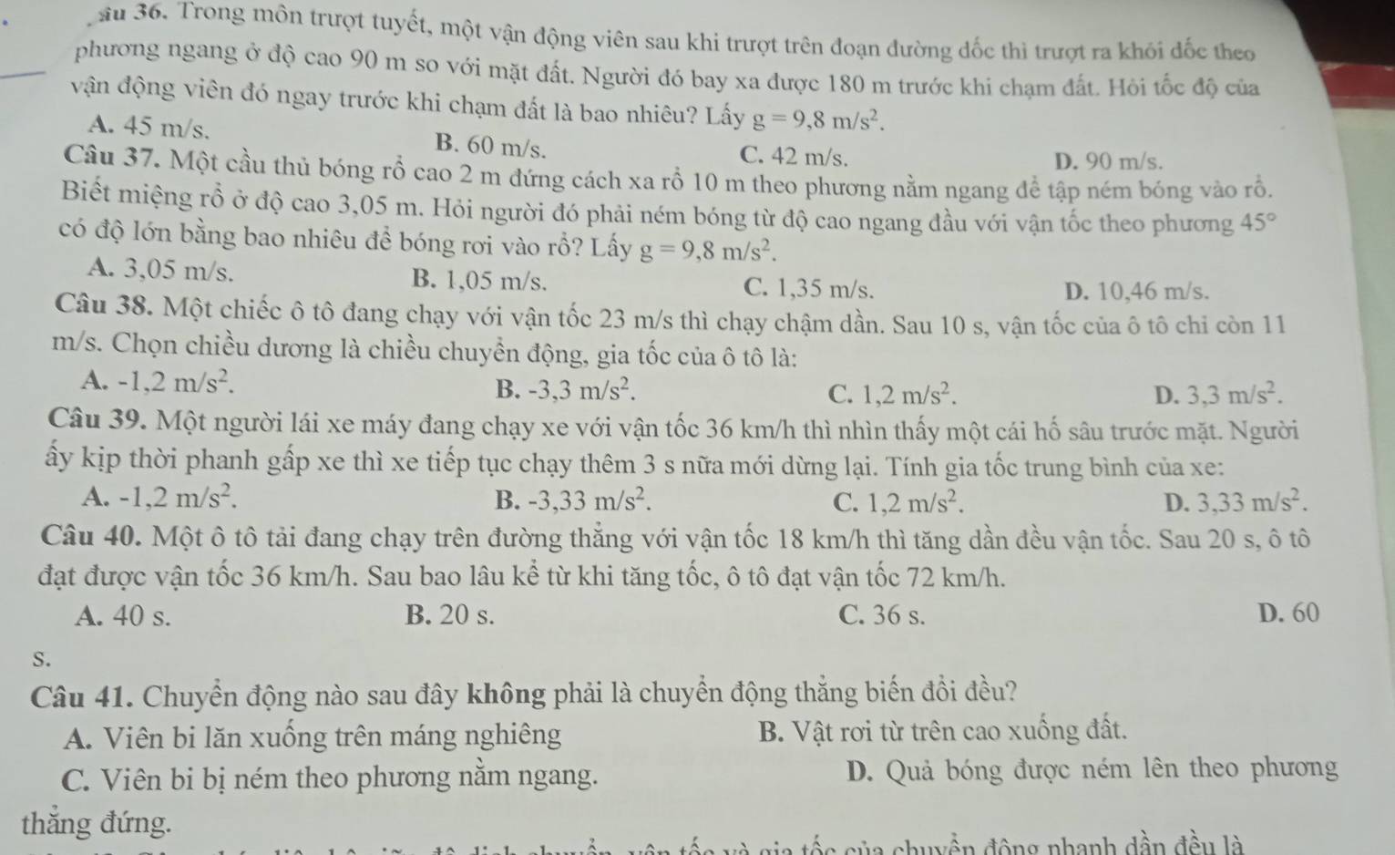 su 36. Trong môn trượt tuyết, một vận động viên sau khi trượt trên đoạn đường đốc thì trượt ra khói đốc theo
phương ngang ở độ cao 90 m so với mặt đất. Người đó bay xa được 180 m trước khi chạm đất. Hỏi tốc độ của
vận động viên đó ngay trước khi chạm đất là bao nhiêu? Lấy g=9,8m/s^2.
A. 45 m/s. B. 60 m/s. C. 42 m/s.
D. 90 m/s.
Câu 37. Một cầu thủ bóng rổ cao 2 m đứng cách xa rỗ 10 m theo phương nằm ngang để tập ném bóng vào rỗ.
Biết miệng rồ ở độ cao 3,05 m. Hỏi người đó phải ném bóng từ độ cao ngang đầu với vận tốc theo phương 45°
có độ lớn bằng bao nhiêu đề bóng rơi vào rỗ? Lấy g=9,8m/s^2.
A. 3,05 m/s. B. 1,05 m/s. C. 1,35 m/s.
D. 10,46 m/s.
Câu 38. Một chiếc ô tô đang chạy với vận tốc 23 m/s thì chạy chậm dần. Sau 10 s, vận tốc của ô tô chi còn 11
m/s. Chọn chiều dương là chiều chuyển động, gia tốc của ô tô là:
A. -1,2m/s^2. B. -3,3m/s^2. C. 1,2m/s^2. 3,3m/s^2.
D.
Câu 39. Một người lái xe máy đang chạy xe với vận tốc 36 km/h thì nhìn thấy một cái hố sâu trước mặt. Người
ấy kịp thời phanh gấp xe thì xe tiếp tục chạy thêm 3 s nữa mới dừng lại. Tính gia tốc trung bình của xe:
A. -1,2m/s^2. B. -3,33m/s^2. C. 1,2m/s^2. D. 3,33m/s^2.
Câu 40. Một ô tô tải đang chạy trên đường thẳng với vận tốc 18 km/h thì tăng dần đều vận tốc. Sau 20 s, ô tô
đạt được vận tốc 36 km/h. Sau bao lâu kể từ khi tăng tốc, ô tô đạt vận tốc 72 km/h.
A. 40 s. B. 20 s. C. 36 s. D. 60
S.
Câu 41. Chuyển động nào sau đây không phải là chuyển động thắng biến đổi đều?
A. Viên bi lăn xuống trên máng nghiêng B. Vật rơi từ trên cao xuống đất.
C. Viên bi bị ném theo phương nằm ngang. D. Quả bóng được ném lên theo phương
thẳng đứng.
a tố s  của chuyền động nhanh dần đều là