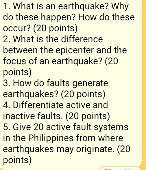 What is an earthquake? Why 
do these happen? How do these 
occur? (20 points) 
2. What is the difference 
between the epicenter and the 
focus of an earthquake? (20 
points) 
3. How do faults generate 
earthquakes? (20 points) 
4. Differentiate active and 
inactive faults. (20 points) 
5. Give 20 active fault systems 
in the Philippines from where 
earthquakes may originate. (20 
points)