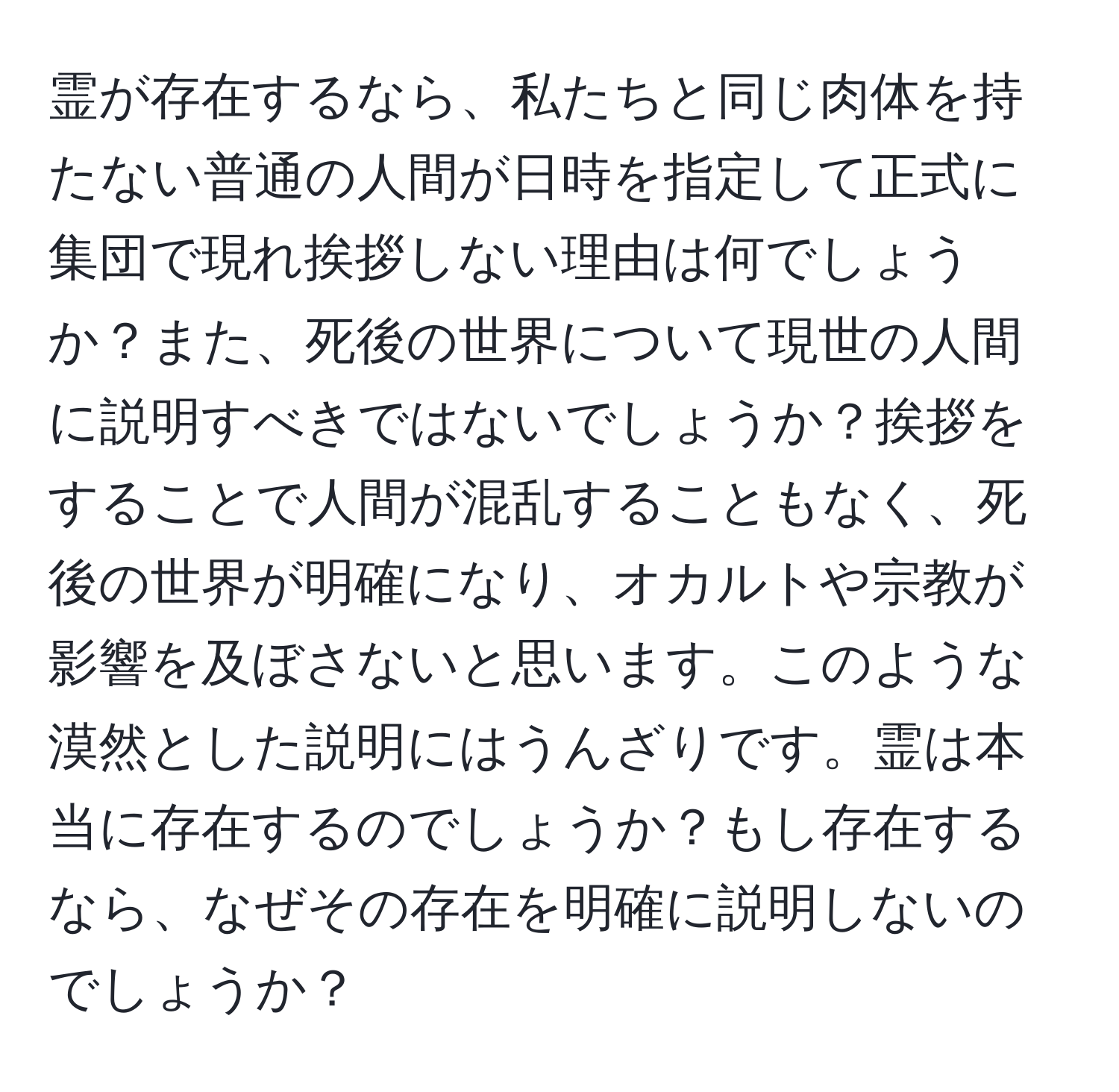 霊が存在するなら、私たちと同じ肉体を持たない普通の人間が日時を指定して正式に集団で現れ挨拶しない理由は何でしょうか？また、死後の世界について現世の人間に説明すべきではないでしょうか？挨拶をすることで人間が混乱することもなく、死後の世界が明確になり、オカルトや宗教が影響を及ぼさないと思います。このような漠然とした説明にはうんざりです。霊は本当に存在するのでしょうか？もし存在するなら、なぜその存在を明確に説明しないのでしょうか？