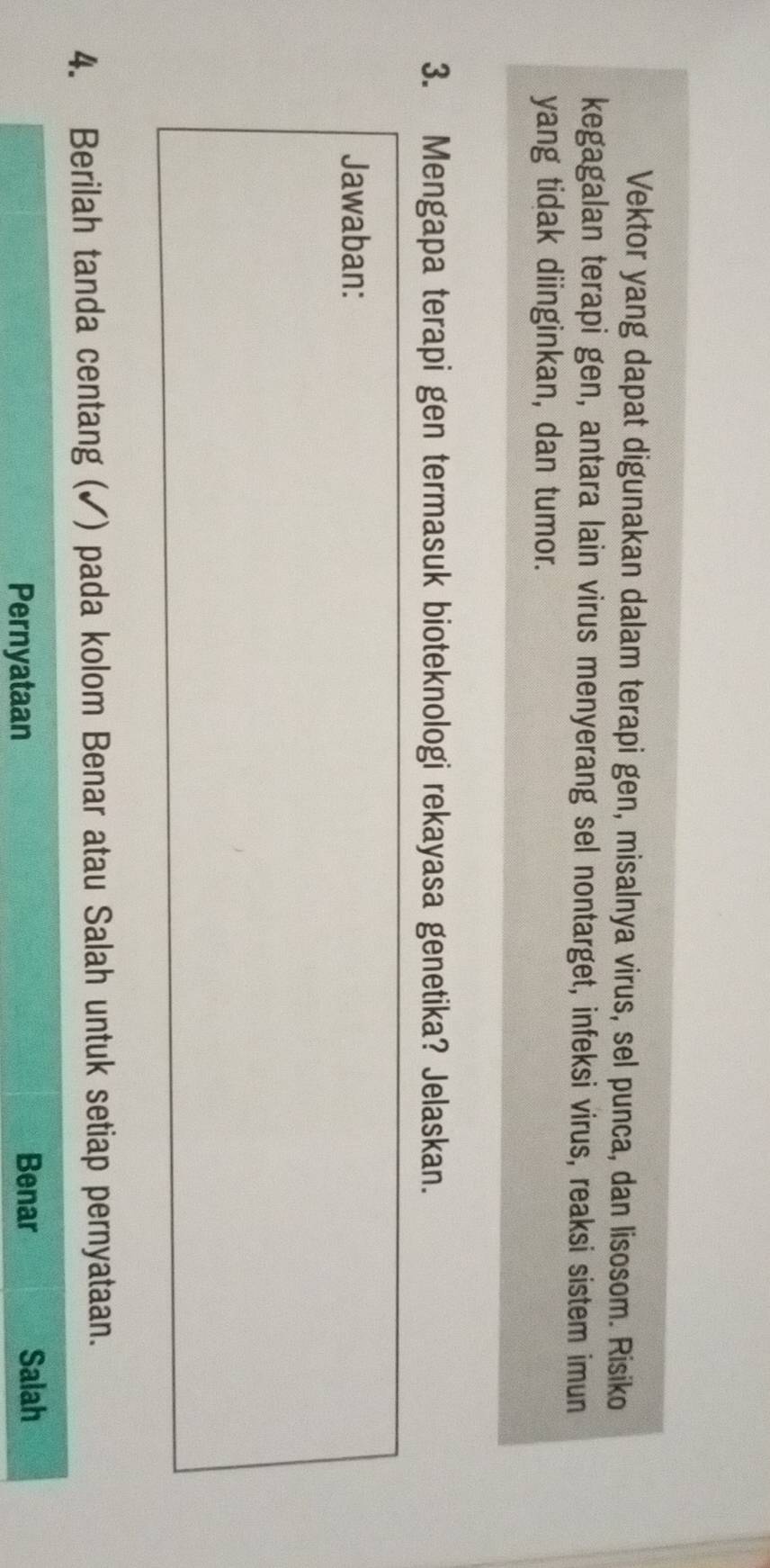 Vektor yang dapat digunakan dalam terapi gen, misalnya virus, sel punca, dan lisosom. Risiko
kegagalan terapi gen, antara lain virus menyerang sel nontarget, infeksi virus, reaksi sistem imun
yang tidak diinginkan, dan tumor.
3. Mengapa terapi gen termasuk bioteknologi rekayasa genetika? Jelaskan.
Jawaban:
4. Berilah tanda centang (✓) pada kolom Benar atau Salah untuk setiap pernyataan.
Pernyataan Benar Salah