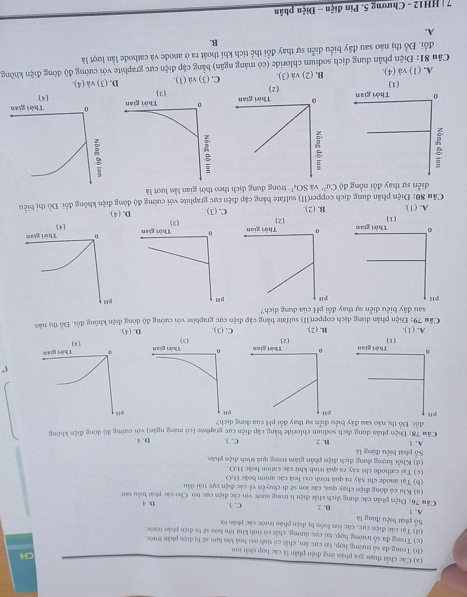 CH
(a) Các chất tham gia phản ứng điện phân là các hợp chất ion.
(b) Trong đa số trường hợp, tại cực âm, chất có tính oxi hoá lớn hơn sẽ bị điện phân trước.
(c) Trong đa số trường hợp, tại cực dương, chất có tính khử lớn hơn sẽ bị điện phân trước.
(d) Tại các điện cực, các ion luôn bị điện phân trước các phân tử.
ố phát biểu đúng là
A. 1 B. 2 D. 4.
C. 3.
Câu 76: Điện phân các dung dịch chất điện li trong nước với các điện cực trợ. Cho các phát biểu sau:
(a) Khi có dòng điện chạy qua, các ion sẽ di chuyển về các điện cực trái dầu.
(b) Tại anode chỉ xảy ra quá trình oxi hoá các anion hoặc H_2O
(c) Tại cathode chỉ xảy ra quá trình khử các cation hoặc H₂O.
(d) Khổi lượng dung dịch điện phân giảm trong quá trình điện phân.
Số phát biểu đúng là
A. 1. B. 2. C. 3. D. 4.
Câu 78: Điện phân dung dịch sodium chloride bằng cặp điện cực graphite (có màng ngăn) với cường độ dòng điện không
đổi. Đồ thị nào sau đây biểu diễn sự thay đổi pH của dung dịch?
1"

(1)
A. (1). B. (2). C. (3). D. (4).
Câu 79: Điện phân dung dịch copper(II) sulfate bằng cặp điện cực graphite với cường độ dòng điện không đổi. Đồ thị nào
sau đây biểu diễn sự thay đồi pH của dung dịch?

(1) D. (4).
A. (1). B. (2). C. (3).
Câu 80: Điện phân dung dịch copper(II) sulfate bằng cặp điện cực graphite với cường độ dòng điện không đồi. Đồ thị biểu
diễn sự thay đồi nồng độ Cu^(2+) và SO_4^(2-) trong dung dịch theo thời gian lần lượt là

(1) (2) (3)
C. (3) và (1). D. (3) và (4).
A. (1) và (4). B. (2) và (3).
Câu 81: Điện phân dung dịch sodium chloride (có màng ngăn) bằng cặp điện cực graphite với cường độ dòng điện không
đổi. Đồ thị nào sau đây biểu diễn sự thay đổi thể tích khí thoát ra ở anode và cathode lần lượt là
B.
A.
7 | HH12 - Chương 5. Pin điện - Điện phân