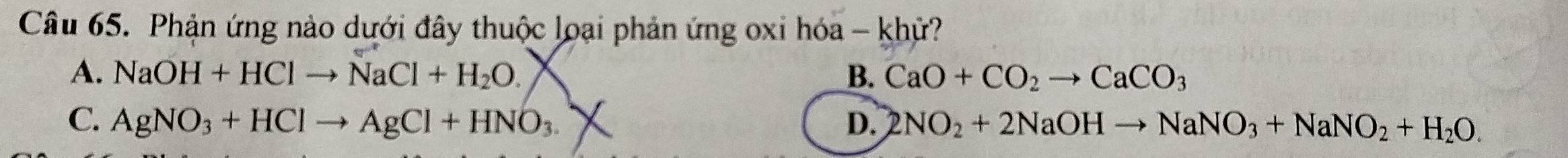 Phản ứng nào dưới đây thuộc loại phản ứng oxi hóa - khử?
A. NaOH+HClto NaCl+H_2O. B. CaO+CO_2to CaCO_3
C. AgNO_3+HClto AgCl+HNO_3. D. 2NO_2+2NaOHto NaNO_3+NaNO_2+H_2O.