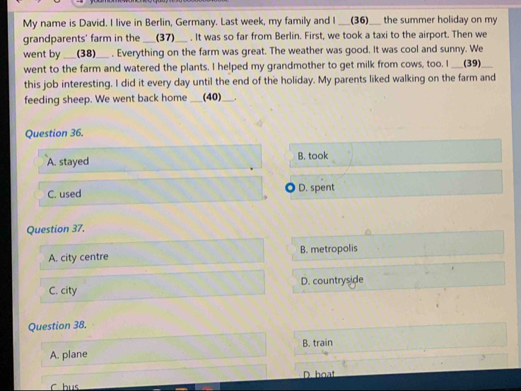 My name is David. I live in Berlin, Germany. Last week, my family and I ___ (36) ___ the summer holiday on my
grandparents' farm in the _(37)_ . It was so far from Berlin. First, we took a taxi to the airport. Then we
went by_ (38)_ . Everything on the farm was great. The weather was good. It was cool and sunny. We
went to the farm and watered the plants. I helped my grandmother to get milk from cows, too. I ___(39)
this job interesting. I did it every day until the end of the holiday. My parents liked walking on the farm and
feeding sheep. We went back home _(40)_ .
Question 36.
A. stayed B. took
C. used D. spent
Question 37.
A. city centre B. metropolis
C. city D. countryside
Question 38.
B. train
A. plane
D. boat
C bus