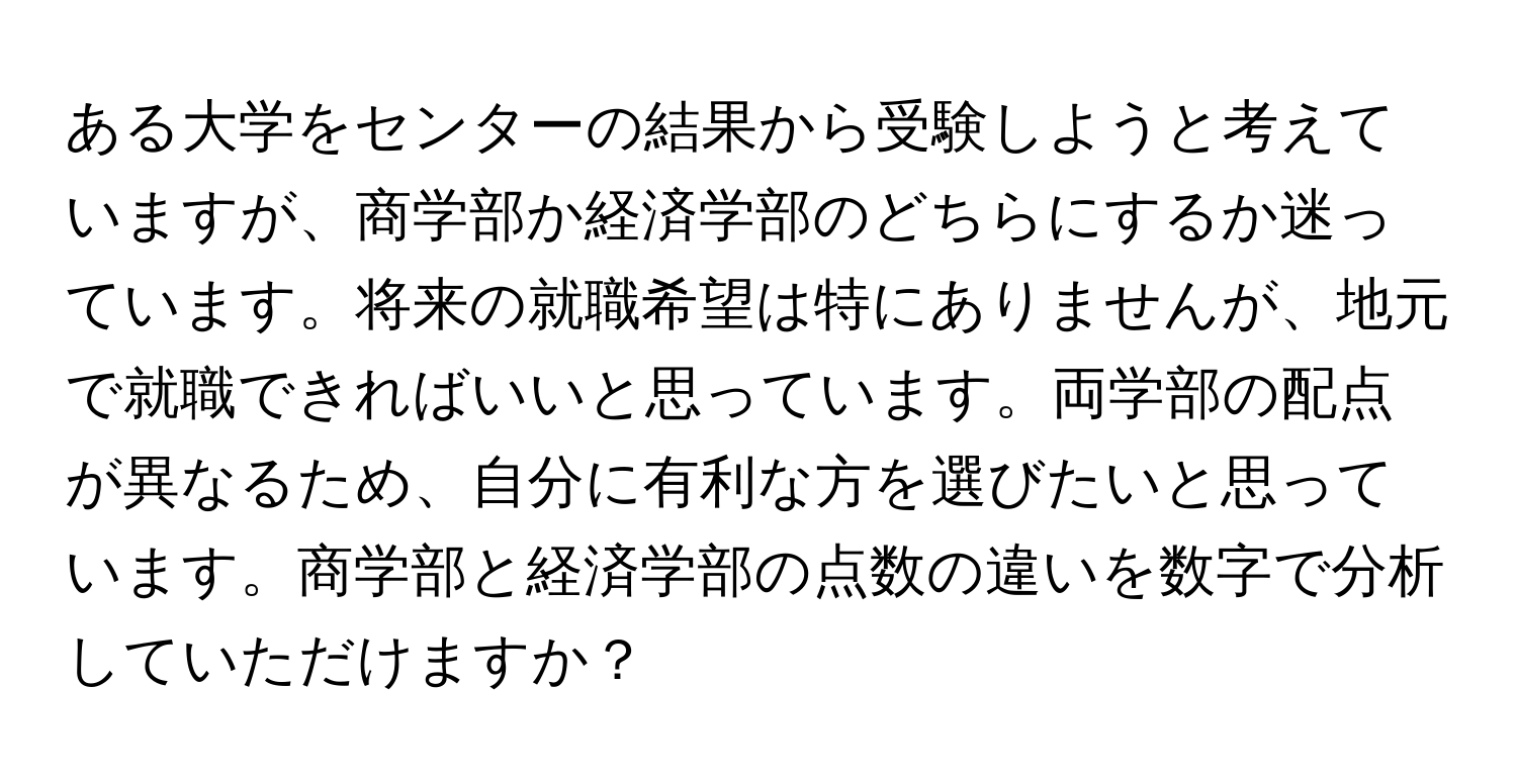 ある大学をセンターの結果から受験しようと考えていますが、商学部か経済学部のどちらにするか迷っています。将来の就職希望は特にありませんが、地元で就職できればいいと思っています。両学部の配点が異なるため、自分に有利な方を選びたいと思っています。商学部と経済学部の点数の違いを数字で分析していただけますか？