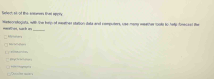 Select all of the answers that apply.
Meteorologists, with the help of weather station data and computers, use many weather tools to help forecast the
weather, such as_
tltmeters
barometers
radiosondes
psychrometers
seismographs
Doppler radars