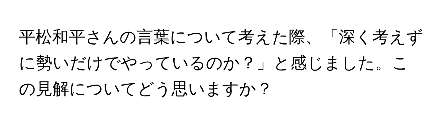 平松和平さんの言葉について考えた際、「深く考えずに勢いだけでやっているのか？」と感じました。この見解についてどう思いますか？