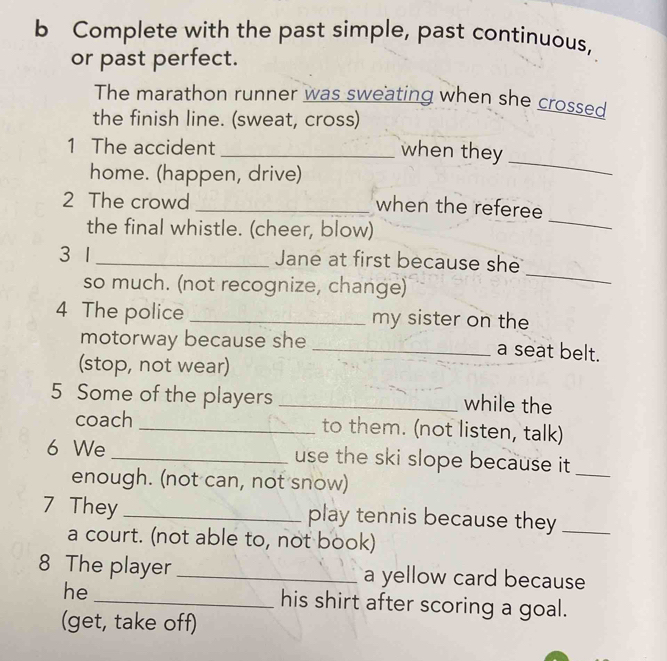 Complete with the past simple, past continuous, 
or past perfect. 
The marathon runner was sweating when she crossed 
the finish line. (sweat, cross) 
1 The accident_ 
when they 
home. (happen, drive) 
_ 
_ 
2 The crowd_ 
when the referee 
the final whistle. (cheer, blow) 
3 1 _Jane at first because she 
so much. (not recognize, change) 
_ 
4 The police _my sister on the 
motorway because she _a seat belt. 
(stop, not wear) 
5 Some of the players _while the 
coach _to them. (not listen, talk) 
6 We _use the ski slope because it 
enough. (not can, not snow) 
_ 
7 They _play tennis because they_ 
a court. (not able to, not book) 
8 The player _a yellow card because 
he_ his shirt after scoring a goal. 
(get, take off)