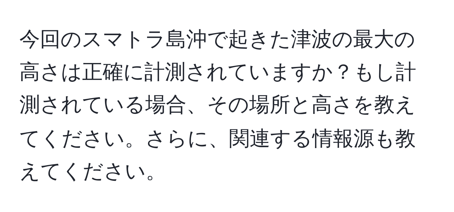 今回のスマトラ島沖で起きた津波の最大の高さは正確に計測されていますか？もし計測されている場合、その場所と高さを教えてください。さらに、関連する情報源も教えてください。