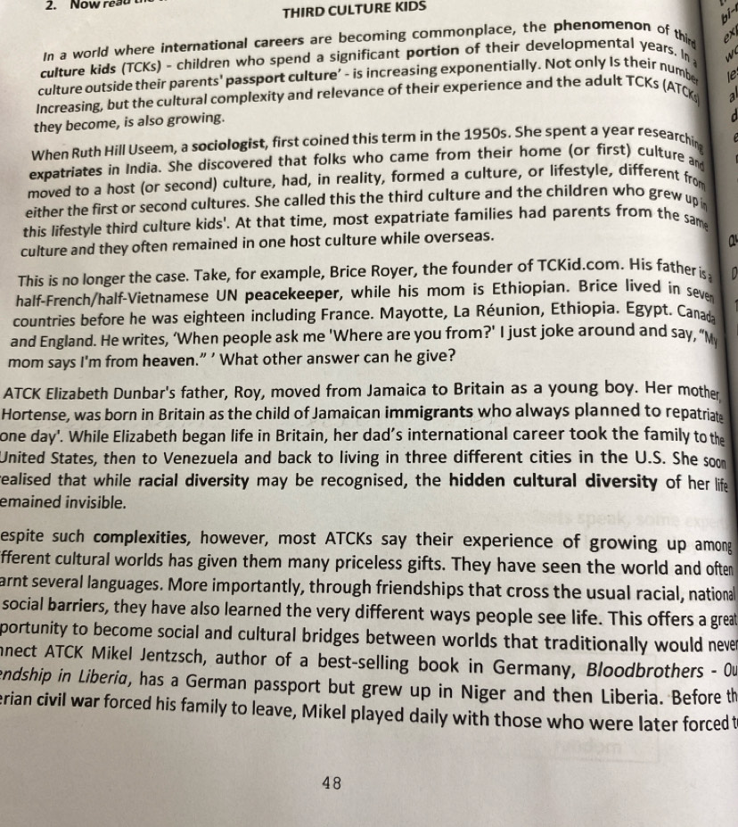 Now read 
THIRD CULTURE KIDS
In a world where international careers are becoming commonplace, the phenomenon of thir ex
culture kids (TCKs) - children who spend a significant portion of their developmental years. In w
culture outside their parents' passport culture' - is increasing exponentially. Not only Is their number
Increasing, but the cultural complexity and relevance of their experience and the adult TCKs (ATC le
a
they become, is also growing.
  
When Ruth Hill Useem, a sociologist, first coined this term in the 1950s. She spent a year researchin
expatriates in India. She discovered that folks who came from their home (or first) culture and
moved to a host (or second) culture, had, in reality, formed a culture, or lifestyle, different from
either the first or second cultures. She called this the third culture and the children who grew up i
this lifestyle third culture kids'. At that time, most expatriate families had parents from the same
culture and they often remained in one host culture while overseas.
a
This is no longer the case. Take, for example, Brice Royer, the founder of TCKid.com. His father is   
half-French/half-Vietnamese UN peacekeeper, while his mom is Ethiopian. Brice lived in seve
countries before he was eighteen including France. Mayotte, La Réunion, Ethiopia. Égypt. Canada
and England. He writes, ‘When people ask me 'Where are you from?' I just joke around and say, “M
mom says I'm from heaven.” ' What other answer can he give?
ATCK Elizabeth Dunbar's father, Roy, moved from Jamaica to Britain as a young boy. Her mother
Hortense, was born in Britain as the child of Jamaican immigrants who always planned to repatriat:
one day'. While Elizabeth began life in Britain, her dad’s international career took the family to the
United States, then to Venezuela and back to living in three different cities in the U.S. She soom
realised that while racial diversity may be recognised, the hidden cultural diversity of her life
emained invisible.
espite such complexities, however, most ATCKs say their experience of growing up among
ifferent cultural worlds has given them many priceless gifts. They have seen the world and often
arnt several languages. More importantly, through friendships that cross the usual racial, national
social barriers, they have also learned the very different ways people see life. This offers a grea
portunity to become social and cultural bridges between worlds that traditionally would neve 
nect ATCK Mikel Jentzsch, author of a best-selling book in Germany, Bloodbrothers - 0u
endship in Liberia, has a German passport but grew up in Niger and then Liberia. Before th
erian civil war forced his family to leave, Mikel played daily with those who were later forced t
48