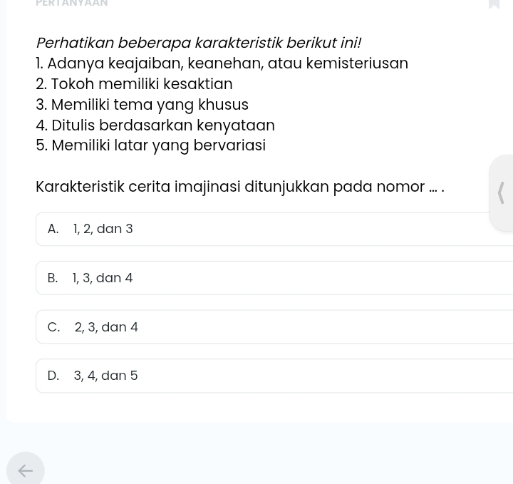 PERTANYAAN
Perhatikan beberapa karakteristik berikut ini!
1. Adanya keajaiban, keanehan, atau kemisteriusan
2. Tokoh memiliki kesaktian
3. Memiliki tema yang khusus
4. Ditulis berdasarkan kenyataan
5. Memiliki latar yang bervariasi
Karakteristik cerita imajinasi ditunjukkan pada nomor ... .
A. 1, 2, dan 3
B. 1, 3, dan 4
C. 2, 3, dan 4
D. 3, 4, dan 5