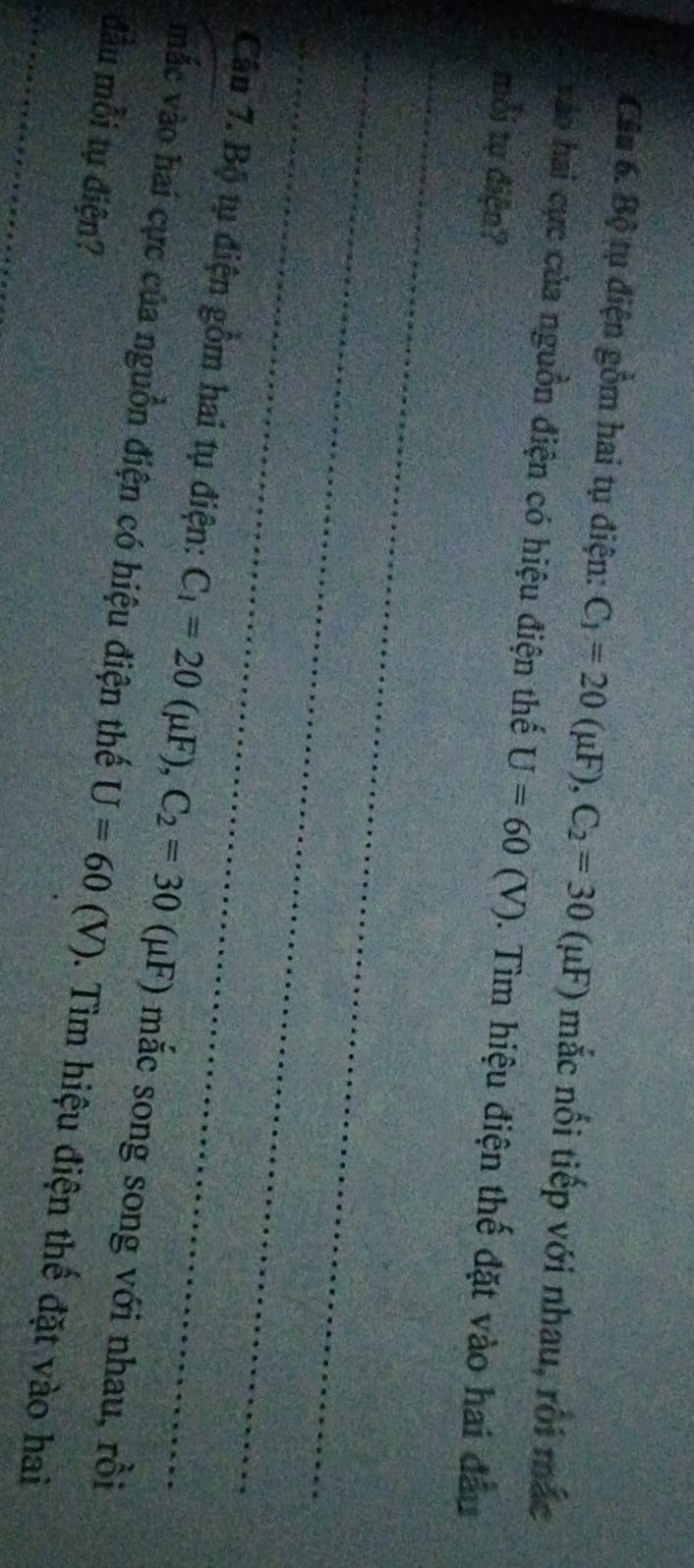 Bộ tụ điện gồm hai tụ điện: C_1=20(mu F), C_2=30(mu F) mắc nối tiếp với nhau, rôi mắc 
Vào hai cực của nguồn điện có hiệu điện thế U=60(V). Tìm hiệu điện thế đặt vào hai đầu 
mỗi tự điện? 
_ 
_ 
_ 
Câu 7. Bộ tụ điện gồm hai tụ điện: C_1=20(mu F), C_2=30(mu F) F) mắc song song với nhau, rồi 
mắc vào hai cực của nguồn điện có hiệu điện thế U=60 (V). Tìm hiệu điện thế đặt vào hai 
đầu mỗi tụ điện?