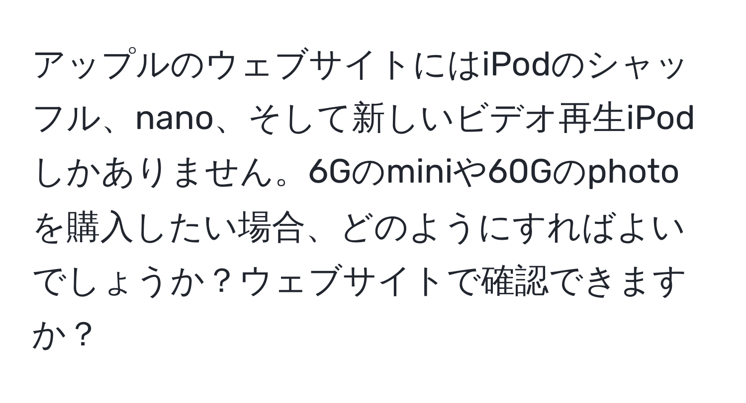 アップルのウェブサイトにはiPodのシャッフル、nano、そして新しいビデオ再生iPodしかありません。6Gのminiや60Gのphotoを購入したい場合、どのようにすればよいでしょうか？ウェブサイトで確認できますか？