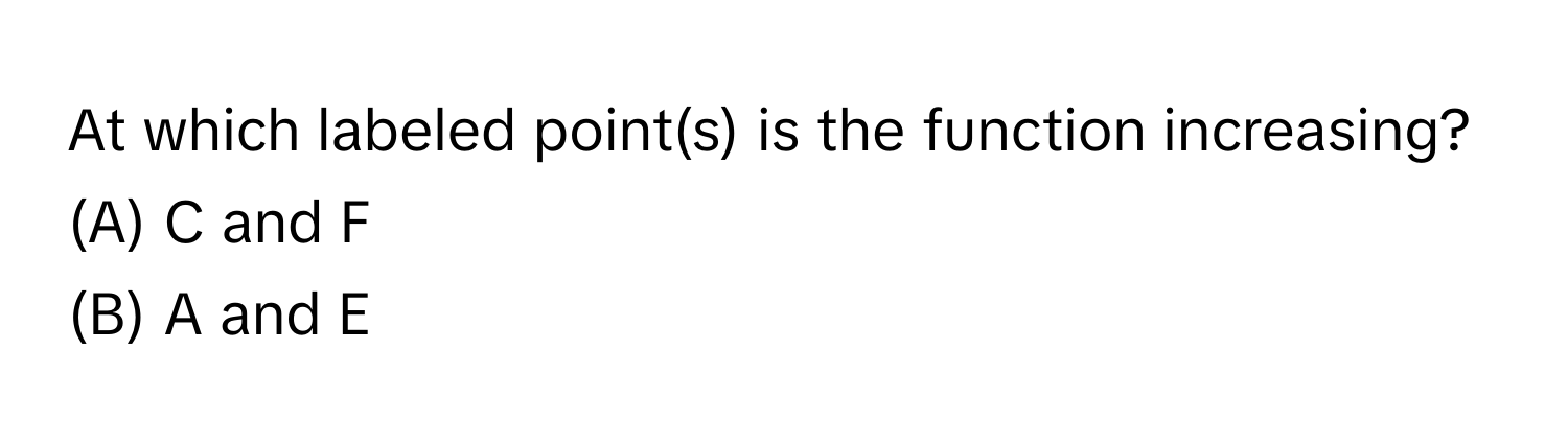 At which labeled point(s) is the function increasing? 
(A) C and F 
(B) A and E