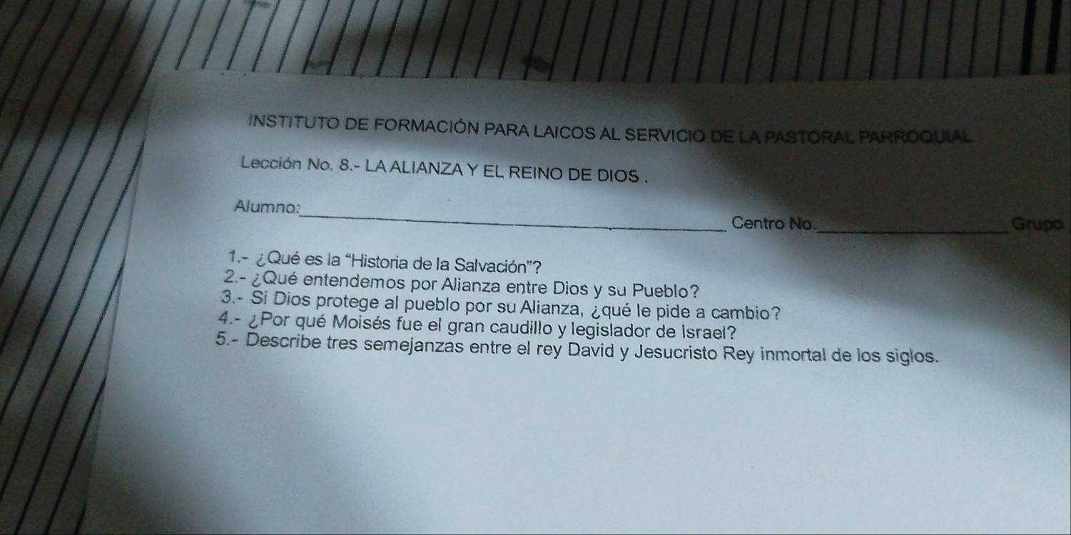 INSTITUTO DE FORMACIÓN PARA LAICOS AL SERVICIO DE LA PASTORAL PARROQUIAL 
Lección No. 8.- LA ALIANZAY EL REINO DE DIOS . 
_ 
Alumno: 
Centro No. _Grupo 
1.- ¿Qué es la “Historia de la Salvación”? 
2.- ¿Qué entendemos por Alianza entre Dios y su Pueblo? 
3.- Si Dios protege al pueblo por suAlianza, ¿qué le pide a cambio? 
4.- ¿Por qué Moisés fue el gran caudillo y legislador de Israel? 
5.- Describe tres semejanzas entre el rey David y Jesucristo Rey inmortal de los siglos.