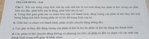 TRÁ LờI ĐÚNG - SAI
Câu 1. Khi xây dựng công thức tính áp suất chất khí từ mô hình động học phân tử khí, trong các phát
biểu sau đây, phát biểu nào là đúng, phát biểu nào là sai?
a. Trong thời gian giữa hai va chạm liên tiếp với thành binh, động lượng của phân từ khí thay đổi một
lượng bằng tích khổi lượng phân tử và tốc độ trung bình của nó.
b. Giữa hai va chạm với thành bình, phân tử khi chuyển động thằng đều.
c. Lực gây ra thay đổi động lượng của phân tử khi là lực do phân tử khi tác dụng lên thành binh.
d. Các phân tử khí chuyển động không có phương ưu tiên, số phân tử đến va chạm với các mặt của
thành binh trong mỗi giây là khác nhau.