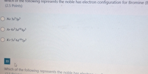 which of the following represents the noble has electron configuration for Bromine (E
(2.5 Points)
Ne3s^23p^5
Ar4s^23d^(10)4p^5
Kr5s^24d^(10)5p^5
Which of the following represents the noble has ele