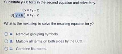 Substitute y+6 for x in the second equation and solve for y.
3x=4y-2
3(y+6)=4y-2
What is the next step to solve the resulting equation for y?
A. Remove grouping symbols.
B. Multiply all terms on both sides by the LCD.
C. Combine like terms.