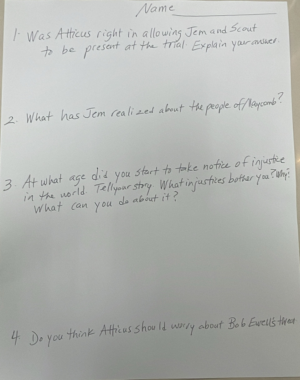 Name_ 
1 Was Atlicus right in allowing Jem and Scout 
to be present at the trial Explain your auswed. 
2. What has Jem realized about the people of Maycomb? 
3. At what age did you stact to take notice of injustice 
in the world. Tellyour stry. What injustices bother you? Why? 
What can you do about it? 
4. Do you think Afficus should worry about Bob Ewells tired