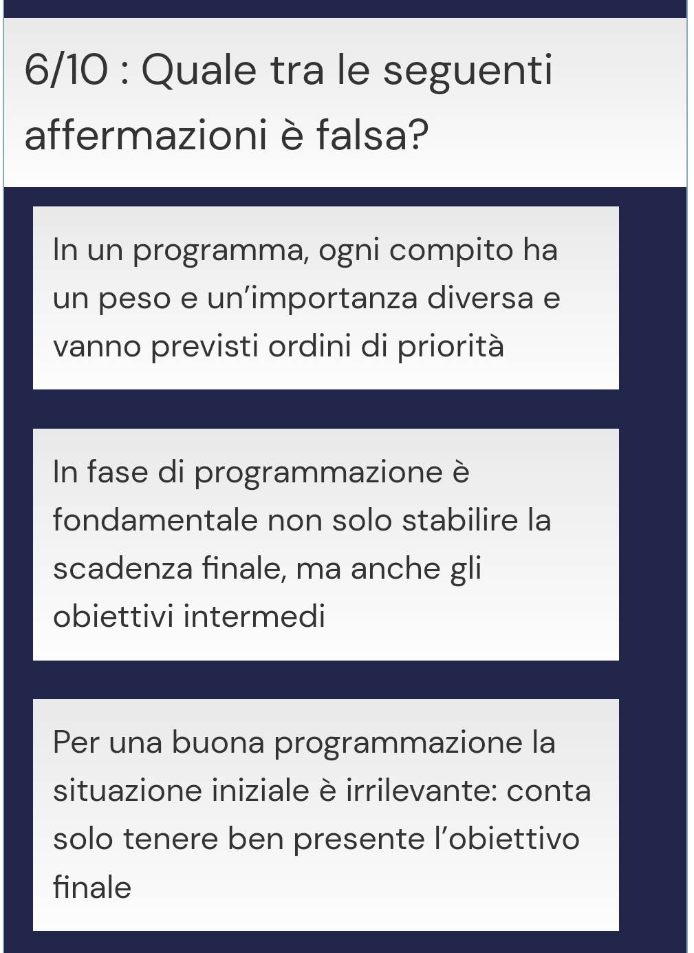 6/10 : Quale tra le seguenti 
affermazioniè falsa? 
In un programma, ogni compito ha 
un peso e un’importanza diversa e 
vanno previsti ordini di priorità 
In fase di programmazione è 
fondamentale non solo stabilire la 
scadenza finale, ma anche gli 
obiettivi intermedi 
Per una buona programmazione la 
situazione iniziale è irrilevante: conta 
solo tenere ben presente l’obiettivo 
finale