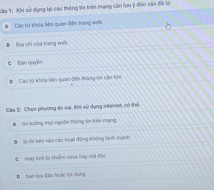 Khi sử dụng lại các thông tin trên mạng cần lưu ý đến vấn đề là:
A Các từ khóa liên quan đến trang web
B Địa chỉ của trang web
c Bản quyền
D Các từ khóa liên quan đến thông tin cần tìm
Câu 2: Chọn phương án sai. Khi sử dụng internet, có thể:
A tin tưởng mọi nguồn thông tin trên mạng
Bộ bị lôi kéo vào các hoạt động không lành mạnh
C máy tính bị nhiễm virus hay mã độc
D bạn lừa đảo hoặc lợi dụng