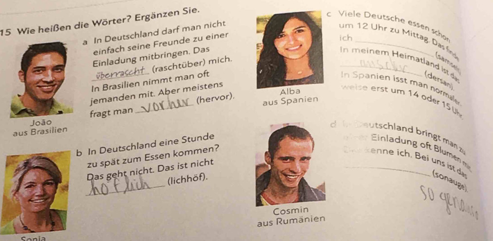 Wie heißen die Wörter? Ergänzen Sie. 
c Viele Deutsche esen schon 
a In Deutschland darf man nicht 
einfach seine Freunde zu einer 
ich 
um 12 Uhr zu Mittag. Das find samse 
Einladung mitbringen. Das 
(raschtüber) mich. 
n meinem Heimatland ist d (dersan) 
In Brasilien nimmt man oftIn Spanien isst man normale 
jemanden mit. Aber meistens 
weise erst um 14 oder 15 0k 
aus Spanien 
Joãofragt man _(hervor). 
Alba 
aus Brasilien 
d i b eutschland bringt man z 
In Deutschland eine Stunde Ein n me 
zu spät zum Essen kommen? 
_ 
B ein ist d (sonauge) 
Das geht nicht. Das ist nicht 
(lichhöf). 
Cosmin 
aus Rumänien 
Sonia