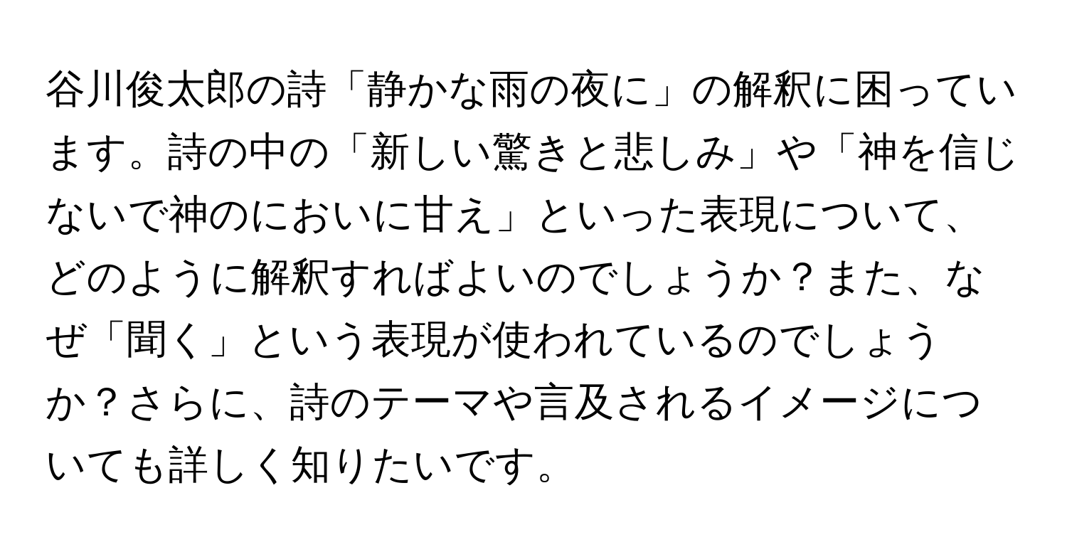 谷川俊太郎の詩「静かな雨の夜に」の解釈に困っています。詩の中の「新しい驚きと悲しみ」や「神を信じないで神のにおいに甘え」といった表現について、どのように解釈すればよいのでしょうか？また、なぜ「聞く」という表現が使われているのでしょうか？さらに、詩のテーマや言及されるイメージについても詳しく知りたいです。