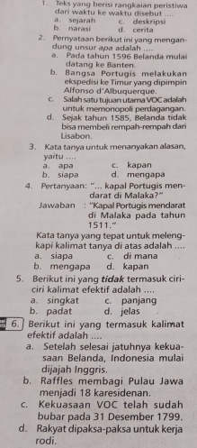 Teks yang berisi rangkaian peristiwa
dari waktu ke waktu disebut ....
b. narasi a sejarah d. cerita c. deskripsi
2. Pernyataan berikut ini yang mengan-
dung unsur apa adalah . .
a. Pada tahun 1596 Belanda mulai
datang ke Banten.
b. Bangsa Portugis melakukan
Alfonso d'Albuquerque. ekspedisi ke Timür yang dipimpin
c. Salah satu tujuan utama VOC adalah
untuk memonopoli perdagangan.
d. Sejak tahun 1585, Belanda tidak
bisa membeli rempah-rempah dari
Lisabon.
3. Kata tanya untuk menanyakan alasan,
yaitu ....
b. siapa a. apa d. mengapa c. kapan
4. Pertanyaan: "... kapal Portugis men
darat di Malaka?"
Jaaban : ''Kapal Portugis mendarat
di Malaka pada tahun
1511."
Kata tanya yang tepat untuk meleng-
kapi kalimat tanya di atas adalah ....
a. siapa c. di mana
b. mengapa d. kapan
5. Berikut ini yang tidak termasuk ciri-
ciri kalimat efektif adalah ....
a. singkat c. panjang
b. padat d. jelas
6.]Berikut ini yang termasuk kalimat
efektif adalah
a. Setelah selesai jatuhnya kekua-
saan Belanda, Indonesia mulai
dijajah Inggris.
b. Raffles membagi Pulau Jawa
menjadi 18 karesidenan.
c. Kekuasaan VOC telah sudah
bubar pada 31 Desember 1799.
d. Rakyat dipaksa-paksa untuk kerja
rodi.