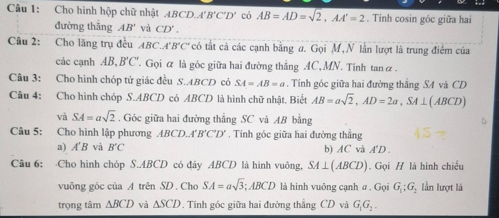 Cho hình hộp chữ nhật ABC D. A' B'C'D' có AB=AD=sqrt(2), AA'=2. Tính cosin góc giữa hai 
đường thắng AB' và CD'. 
Câu 2: Cho lăng trụ đều ABC.A'B'C' có tất cả các cạnh bằng a. Gọi M,N lần lượt là trung điểm của 
các cạnh AB, B'C'. Gọi α là góc giữa hai đường thẳng AC,MN. Tính tanα. 
Câu 3: Cho hình chóp tứ giác đều S. ABCD có SA=AB=a. Tính góc giữa hai đường thẳng SA và CD 
Câu 4: Cho hình chóp S. ABCD có ABCD là hình chữ nhật. Biết AB=asqrt(2), AD=2a, SA⊥ (ABCD)
và SA=asqrt(2). Góc giữa hai đường thẳng SC và AB bằng 
Câu 5: Cho hình lập phương ABCD.. A'B'C'D'. Tính góc giữa hai đường thắng 
a) A'B và B'C b) AC và A'D. 
Câu 6: Cho hình chóp S. ABCD có đáy ABCD là hình vuông, SA⊥ (ABCD). Gọi H là hình chiếu 
vuông góc của A trên SD . Cho SA=asqrt(3); ABCD là hình vuông cạnh α. Gọi G_1; G_2 lần lượt là 
trọng tâm △ BCD và △ SCD. Tính góc giữa hai đường thắng CD và G_1G_2.