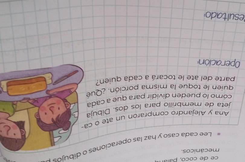 ce de coco, paían 
mecánicos. 
Lee cada caso y haz las operaciones o dibujos 
Ana y Alejandro compraron un ate o ca- 
jeta de membrillo para los dos. Dibuja 
cómo lo pueden dividir para que a cada 
quien le toque la misma porción. ¿Qué 
parte del ate le tocará a cada quien? 
Operación: 
Resultado: