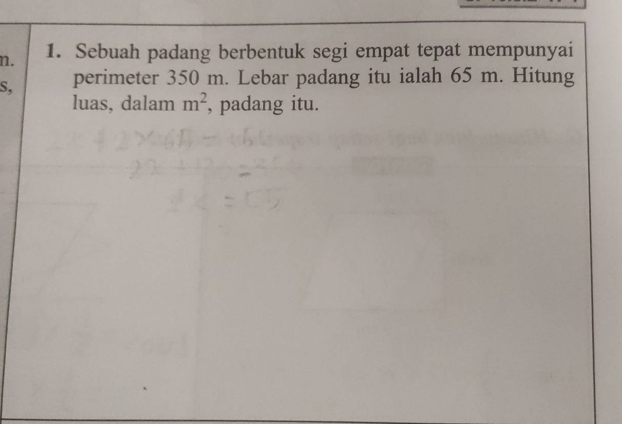 Sebuah padang berbentuk segi empat tepat mempunyai 
S, 
perimeter 350 m. Lebar padang itu ialah 65 m. Hitung 
luas, dalam m^2 , padang itu.