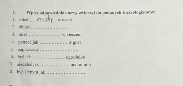 Wpisz odpowiednie nazwy zwierząt do podanych frazeologizmów: 
1. mieć _w nosie 
2. zbijać_ 
3. mieć _w kieszeni 
4. patrzeć jak _w gnat 
5. zapuszczać_ 
6. byé jak_ ogrodnika 
7. siedzieć jak _pod miotłą 
8. być ślepym jak_