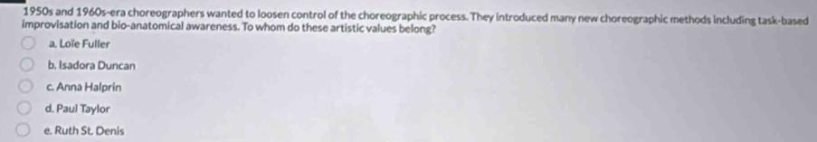 1950s and 1960s-era choreographers wanted to loosen control of the choreographic process. They introduced many new choreographic methods including task-based
improvisation and bio-anatomical awareness. To whom do these artistic values belong?
a. Loïe Fuller
b. Isadora Duncan
c. Anna Halprin
d. Paul Taylor
e. Ruth St. Denis