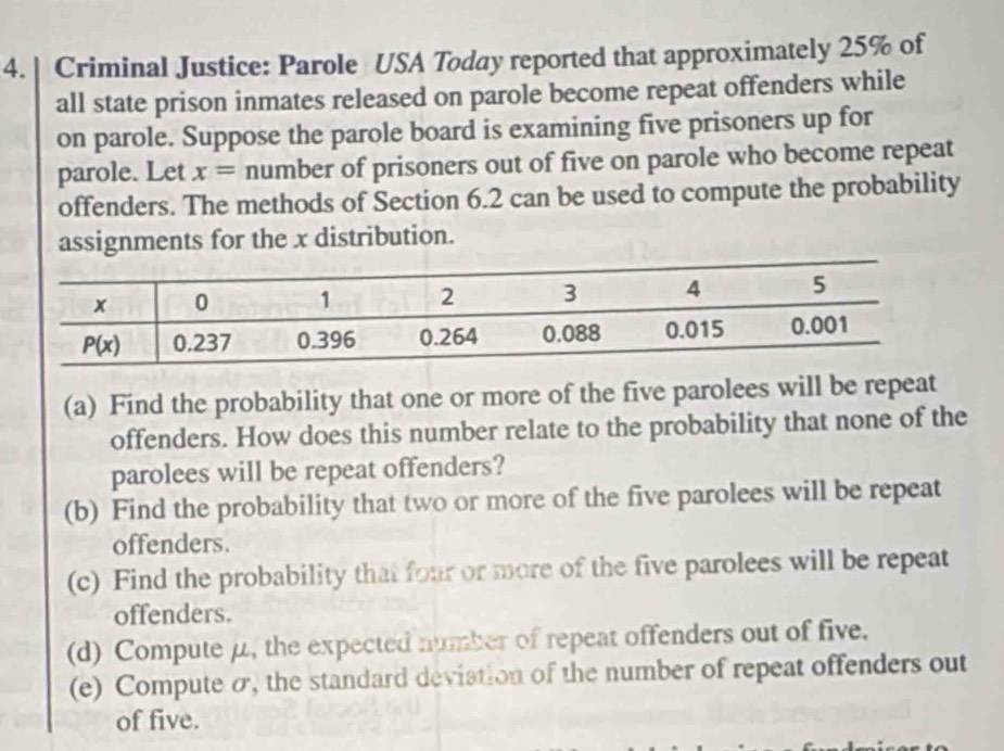 Criminal Justice: Parole USA Today reported that approximately 25% of
all state prison inmates released on parole become repeat offenders while
on parole. Suppose the parole board is examining five prisoners up for
parole. Let x= number of prisoners out of five on parole who become repeat
offenders. The methods of Section 6.2 can be used to compute the probability
assignments for the x distribution.
(a) Find the probability that one or more of the five parolees will be repeat
offenders. How does this number relate to the probability that none of the
parolees will be repeat offenders?
(b) Find the probability that two or more of the five parolees will be repeat
offenders.
(c) Find the probability that four or more of the five parolees will be repeat
offenders.
(d) Compute μ, the expected number of repeat offenders out of five.
(e) Compute σ, the standard deviation of the number of repeat offenders out
of five.