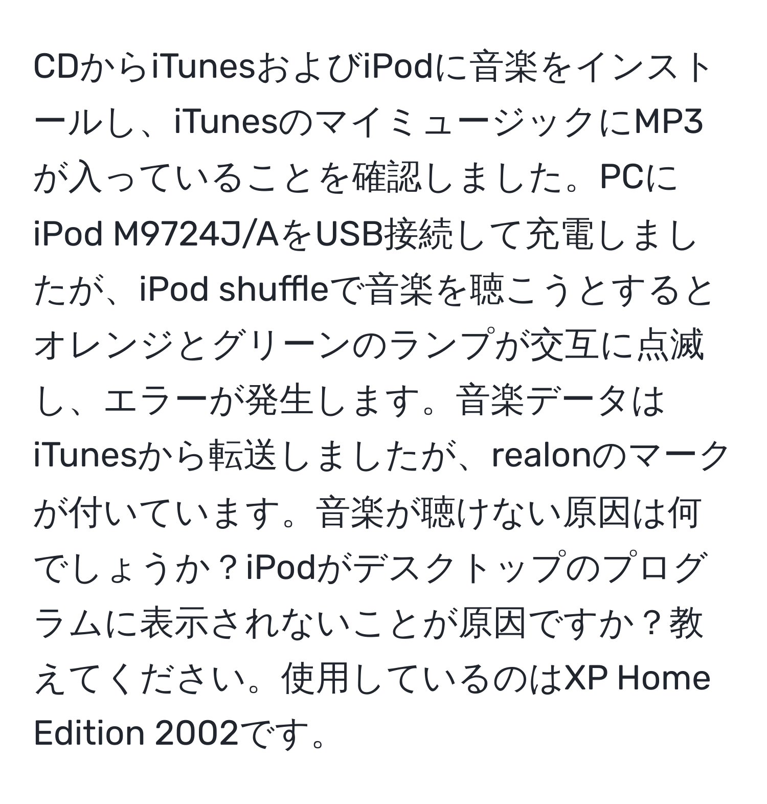 CDからiTunesおよびiPodに音楽をインストールし、iTunesのマイミュージックにMP3が入っていることを確認しました。PCにiPod M9724J/AをUSB接続して充電しましたが、iPod shuffleで音楽を聴こうとするとオレンジとグリーンのランプが交互に点滅し、エラーが発生します。音楽データはiTunesから転送しましたが、realonのマークが付いています。音楽が聴けない原因は何でしょうか？iPodがデスクトップのプログラムに表示されないことが原因ですか？教えてください。使用しているのはXP Home Edition 2002です。