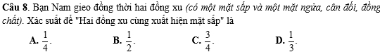 Bạn Nam gieo đồng thời hai đồng xu (có một mặt sấp và một mặt ngữa, cân đổi, đồng
chất). Xác suất đề "Hai đồng xu cùng xuất hiện mặt sắp" là
A.  1/4 . B.  1/2 . C.  3/4 . D.  1/3 .