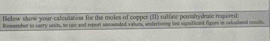 Below show your calculation for the moles of copper (II) sulfate pentahydrate required: 
Remember to carry units, to use and report unrounded values, underlining last significant figure in calculated results.