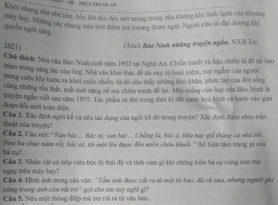 925 - 9B - THCS TRUNG AN
Khói nhang nhà nhệ nhẹ, bốc lên dìu dịu, mờ mỏng trong bầu không khí lành lạnh của khoang
máy bay. Những cây nhang trên trời thằm toả hương thơm ngát. Ngoài cửa số đại dương khí
quyền ngời sáng.
2021)
(Trích Bảo Ninh những truyện ngắn, NXB Trẻ,
Chú thích: Nhà văn Bảo Ninh sinh năm 1952 tại Nghệ An. Chiến tranh và hậu chiến là đề tài bao
trùm trong sáng tác của ông. Nhà văn khai thác đề tài này từ hoài niệm, suy ngẫm của người
trong cuộc khi bước ra khỏi cuộc chiến, từ đó cho thấy những khó khăn, phức tạp của đời sống
cùng những tồn thất, mất mát nặng nề mà chiến tranh để lại. Mây trắng còn bay của Bảo Ninh là
truyện ngắn viết sau năm 1975. Tác phẩm ra đời trong thời kì đất nước hoà bình và bước vào giai
đoạn đồi mới toàn diện.
Câu 1. Xác định ngôi kể và nêu tác dụng của ngôi kể đó trong truyện? Xác định điểm nhìn trần
thuật của truyện?
Câu 2. Câu nói: “Van bác.. Bác ơi, van bác... Chẳng là, bác ạ, bữa nay giỗ thẳng cả nhà tôi.
Non ba chục năm rồi, bác ơi, tôi mới lên được đến miền cháu khuất. '' thể hiện tâm trạng gì của
bà cụ?
Câu 3. Nhân vật cô tiếp viên bộc lộ thái độ và tình cảm gì khi chứng kiến bà cụ cúng con trai
ngay trên máy bay?
Câu 4. Hình ảnh trong câu văn: “Tấm ảnh được cắt ra từ một tờ báo, đã cũ xưa, nhưng người phi
công trong ảnh còn rất trẻ '' gợi cho em suy nghĩ giì?
Câu 5. Nêu một thông điệp mà em rút ra từ văn bản.