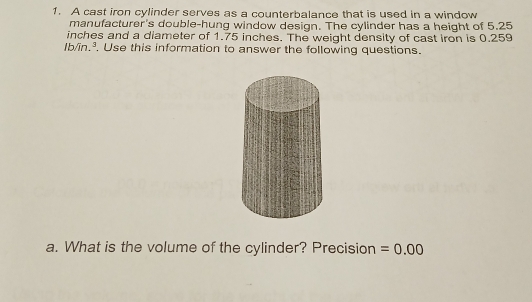 A cast iron cylinder serves as a counterbalance that is used in a window 
manufacturer's double-hung window design. The cylinder has a height of 5.25
inches and a diameter of 1.75 inches. The weight density of cast iron is 0.259
5
Ib/în, . Use this information to answer the following questions. 
a. What is the volume of the cylinder? Precision =0.00