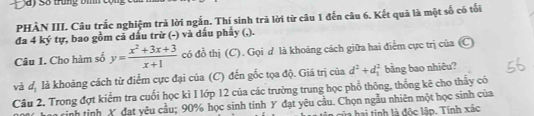 à) Số trung bìh cộn 
PHÀN III. Câu trắc nghiệm trả lời ngắn. Thí sinh trả lời từ câu 1 đến câu 6. Kết quả là một số có tối 
đa 4 ký tự, bao gồm cả dấu trừ (-) và dấu phẩy (,). 
Câu 1. Cho hàm số y= (x^2+3x+3)/x+1  có đồ thị (C). Gọi d là khoảng cách giữa hai điểm cực trị của (C 
và d_1 là khoảng cách từ điểm cực đại của (C) đến gốc tọa độ. Giá trị của d^2+d_1^2 bằng bao nhiêu? 
Câu 2. Trong đợt kiểm tra cuối học kì I lớp 12 của các trường trung học phổ thông, thống kê cho thấy có 
sinh tinh X đạt yêu cầu; 90% học sinh tinh Y đạt yêu cầu. Chọn ngẫu nhiên một học sinh của 
la hai tinh là độc lập. Tính xác