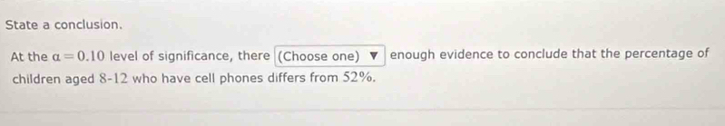 State a conclusion. 
At the alpha =0.10 level of significance, there (Choose one) v enough evidence to conclude that the percentage of 
children aged 8 - 12 who have cell phones differs from 52%.