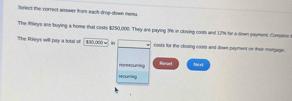 Select the correct answer from each drop-down menu.
The Rileys are buying a home that costs $250,000. They are paying 3% in closing costs and 12% for a down payment. Complete t
The Rileys will pay a total of $30,000 in costs for the closing costs and down payment on their mortgage.
nonrecurring Reset Next
recurring