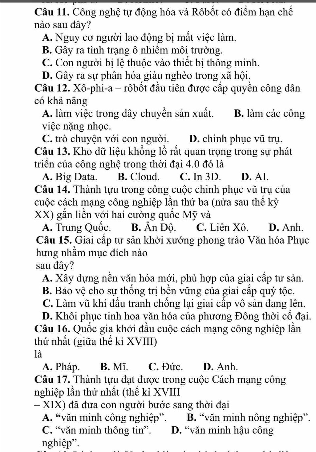 Công nghệ tự động hóa và Rôbốt có điểm hạn chế
nào sau đây?
A. Nguy cơ người lao động bị mất việc làm.
B. Gây ra tình trạng ô nhiểm môi trường.
C. Con người bị lệ thuộc vào thiết bị thông minh.
D. Gây ra sự phân hóa giàu nghèo trong xã hội.
Câu 12. Xô-phi-a - rôbốt đầu tiên được cấp quyền công dân
có khả năng
A. làm việc trong dây chuyền sản xuất. B. làm các công
việc nặng nhọc.
C. trò chuyện với con người. D. chinh phục vũ trụ.
Câu 13. Kho dữ liệu khồng lồ rất quan trọng trong sự phát
triển của công nghệ trong thời đại 4.0 đó là
A. Big Data. B. Cloud. C. In 3D. D. AI.
Câu 14. Thành tựu trong công cuộc chinh phục vũ trụ của
cuộc cách mạng công nghiệp lần thứ ba (nửa sau thể kỷ
XX) gắn liền với hai cường quốc Mỹ và
A. Trung Quốc. B. Ấn Độ. C. Liên Xô. D. Anh.
Câu 15. Giai cấp tư sản khởi xướng phong trào Văn hóa Phục
hưng nhằm mục đích nào
sau đây?
A. Xây dựng nền văn hóa mới, phù hợp của giai cấp tư sản.
B. Bảo vệ cho sự thống trị bền vững của giai cấp quý tộc.
C. Làm vũ khí đấu tranh chống lại giai cấp vô sản đang lên.
D. Khôi phục tinh hoa văn hóa của phương Đông thời cổ đại.
Câu 16. Quốc gia khởi đầu cuộc cách mạng công nghiệp lần
thứ nhất (giữa thế ki XVIII)
là
A. Pháp. B. Mĩ. C. Đức. D. Anh.
Câu 17. Thành tựu đạt được trong cuộc Cách mạng công
nghiệp lần thứ nhất (thế kỉ XVIII
- XIX) đã đưa con người bước sang thời đại
A. “văn minh công nghiệp”. B. “văn minh nông nghiệp”.
C. “văn minh thông tin”. D. “văn minh hậu công
nghiệp'.