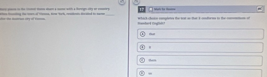 any piases in the Unmed Stans share a nume with a foreign city or country. 17 Mark for Review
Whm fumding the town of Vienna, New Yurk, residents decided to name_
ter the Austrian city of Vienna. Standard English? Which choice completes the text so that it conforms to the conventions of
that
i
them
D us